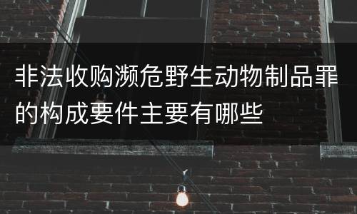 非法收购濒危野生动物制品罪的构成要件主要有哪些