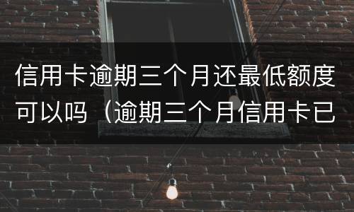 信用卡逾期三个月还最低额度可以吗（逾期三个月信用卡已还清最低）