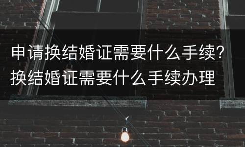 申请换结婚证需要什么手续? 换结婚证需要什么手续办理