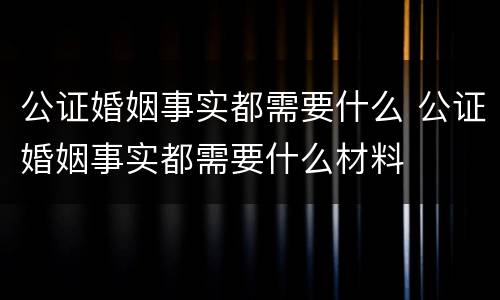 公证婚姻事实都需要什么 公证婚姻事实都需要什么材料