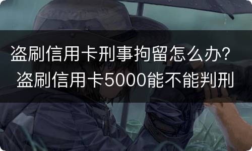 盗刷信用卡刑事拘留怎么办？ 盗刷信用卡5000能不能判刑