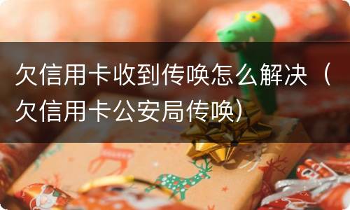 欠信用卡收到传唤怎么解决（欠信用卡公安局传唤）