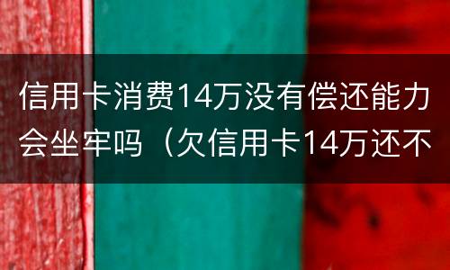 信用卡消费14万没有偿还能力会坐牢吗（欠信用卡14万还不上会坐牢么）