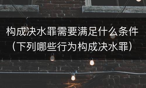 构成决水罪需要满足什么条件（下列哪些行为构成决水罪）
