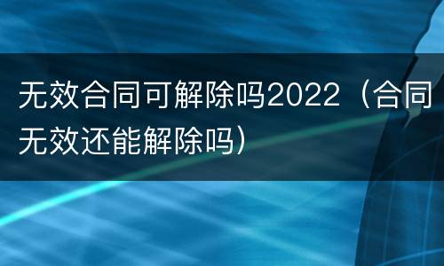 无效合同可解除吗2022（合同无效还能解除吗）