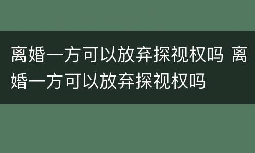 离婚一方可以放弃探视权吗 离婚一方可以放弃探视权吗