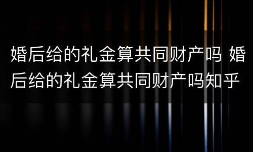 婚后给的礼金算共同财产吗 婚后给的礼金算共同财产吗知乎