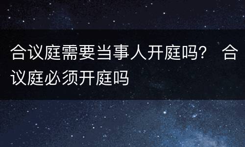 合议庭需要当事人开庭吗？ 合议庭必须开庭吗