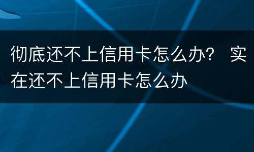 彻底还不上信用卡怎么办？ 实在还不上信用卡怎么办