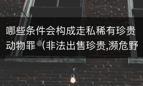 哪些条件会构成走私稀有珍贵动物罪（非法出售珍贵,濒危野生动物罪属于什么犯罪类型）