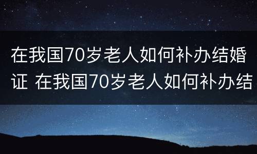 在我国70岁老人如何补办结婚证 在我国70岁老人如何补办结婚证呢