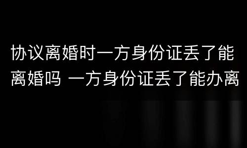 协议离婚时一方身份证丢了能离婚吗 一方身份证丢了能办离婚吗