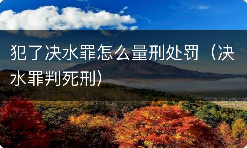 犯了决水罪怎么量刑处罚（决水罪判死刑）