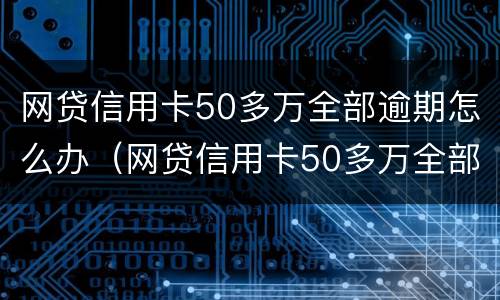网贷信用卡50多万全部逾期怎么办（网贷信用卡50多万全部逾期怎么办理）