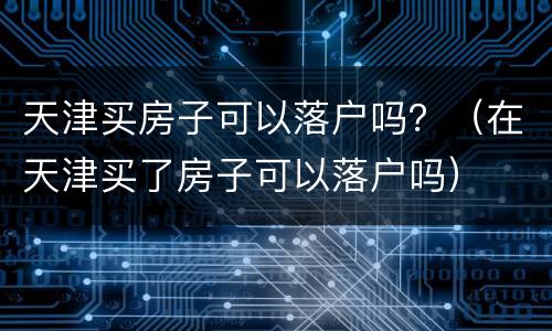 天津买房子可以落户吗？（在天津买了房子可以落户吗）