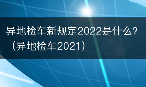 异地检车新规定2022是什么？（异地检车2021）
