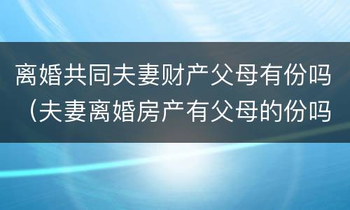 离婚共同夫妻财产父母有份吗（夫妻离婚房产有父母的份吗?）