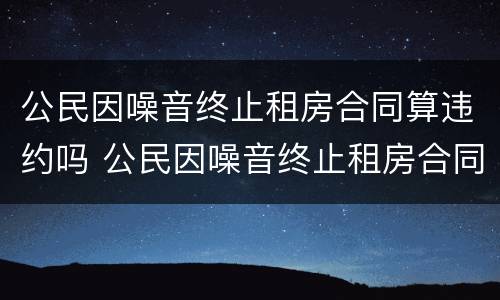 公民因噪音终止租房合同算违约吗 公民因噪音终止租房合同算违约吗怎么办