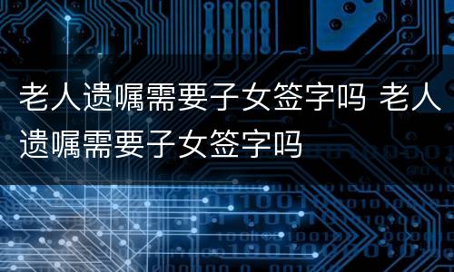 老人遗嘱需要子女签字吗 老人遗嘱需要子女签字吗