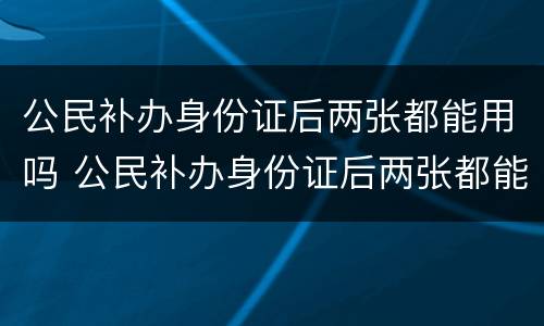 公民补办身份证后两张都能用吗 公民补办身份证后两张都能用吗