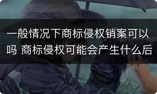 一般情况下商标侵权销案可以吗 商标侵权可能会产生什么后果