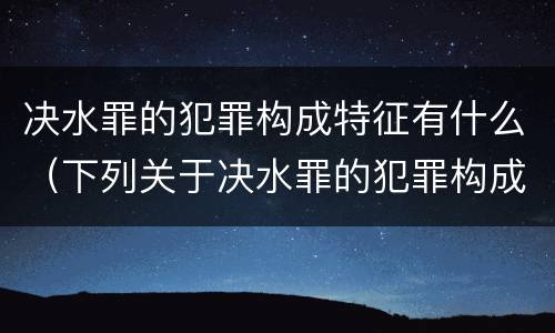 决水罪的犯罪构成特征有什么（下列关于决水罪的犯罪构成表述错误的是）