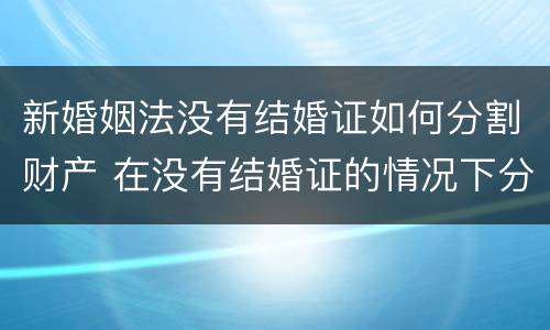 新婚姻法没有结婚证如何分割财产 在没有结婚证的情况下分割财产