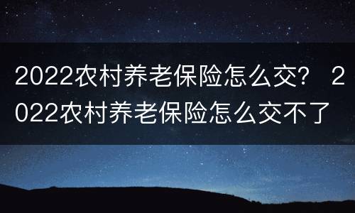 2022农村养老保险怎么交？ 2022农村养老保险怎么交不了