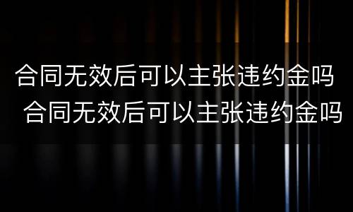 合同无效后可以主张违约金吗 合同无效后可以主张违约金吗怎么赔偿