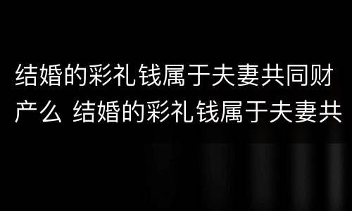 结婚的彩礼钱属于夫妻共同财产么 结婚的彩礼钱属于夫妻共同财产么对吗