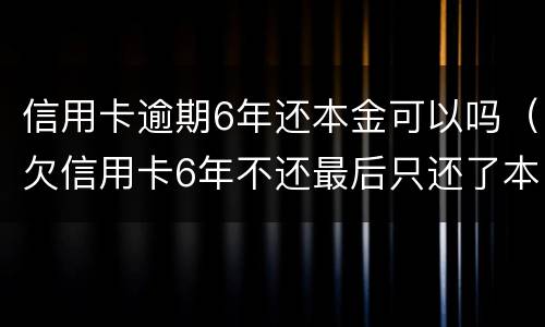 信用卡逾期6年还本金可以吗（欠信用卡6年不还最后只还了本金）