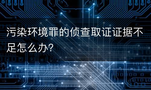 污染环境罪的侦查取证证据不足怎么办？