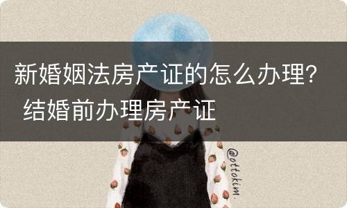 新婚姻法房产证的怎么办理？ 结婚前办理房产证