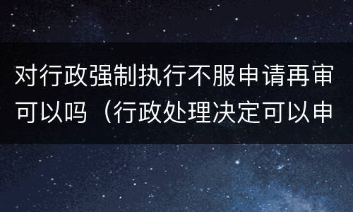 对行政强制执行不服申请再审可以吗（行政处理决定可以申请强制执行吗）