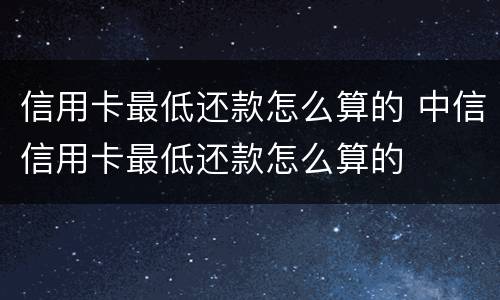 信用卡最低还款怎么算的 中信信用卡最低还款怎么算的