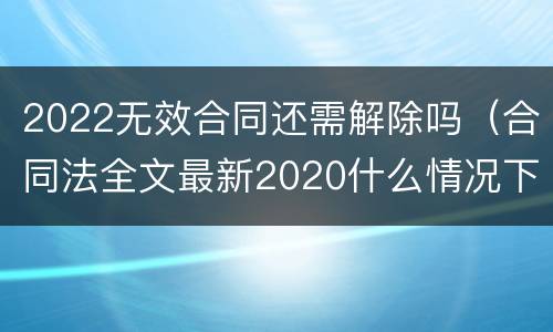 2022无效合同还需解除吗（合同法全文最新2020什么情况下可以解除合同）