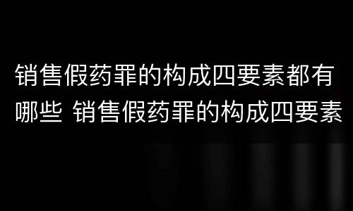 销售假药罪的构成四要素都有哪些 销售假药罪的构成四要素都有哪些