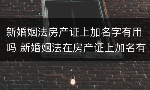 新婚姻法房产证上加名字有用吗 新婚姻法在房产证上加名有什么法律后果