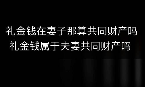 礼金钱在妻子那算共同财产吗 礼金钱属于夫妻共同财产吗