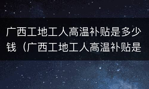 广西工地工人高温补贴是多少钱（广西工地工人高温补贴是多少钱啊）