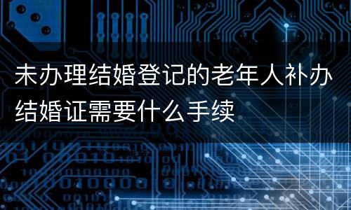 未办理结婚登记的老年人补办结婚证需要什么手续