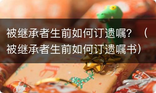 被继承者生前如何订遗嘱？（被继承者生前如何订遗嘱书）