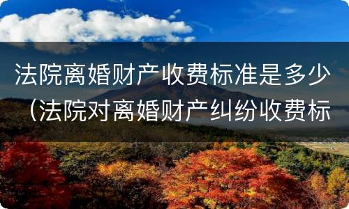 法院离婚财产收费标准是多少（法院对离婚财产纠纷收费标准）