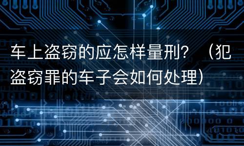车上盗窃的应怎样量刑？（犯盗窃罪的车子会如何处理）