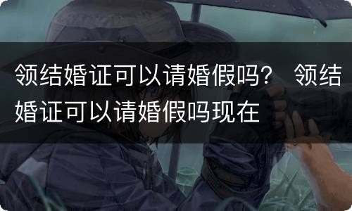 领结婚证可以请婚假吗？ 领结婚证可以请婚假吗现在
