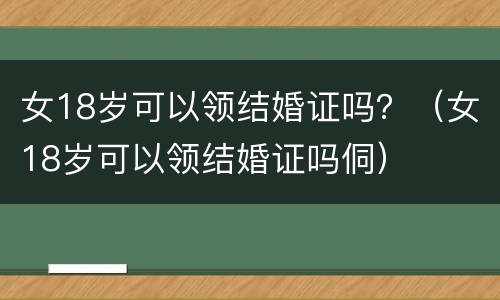 女18岁可以领结婚证吗？（女18岁可以领结婚证吗侗）