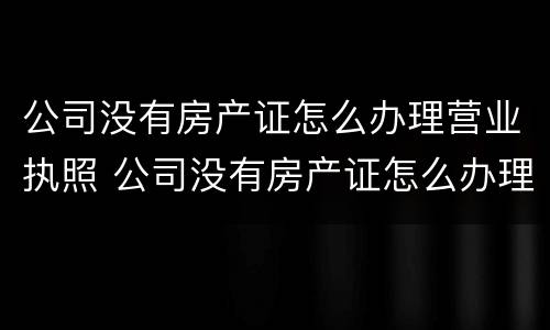 公司没有房产证怎么办理营业执照 公司没有房产证怎么办理营业执照业务