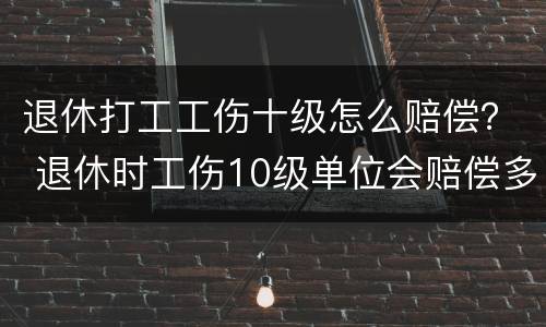 退休打工工伤十级怎么赔偿？ 退休时工伤10级单位会赔偿多少工资