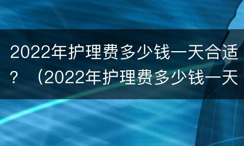 2022年护理费多少钱一天合适？（2022年护理费多少钱一天合适呀）