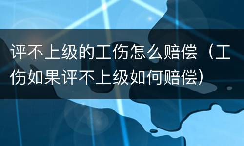 评不上级的工伤怎么赔偿（工伤如果评不上级如何赔偿）